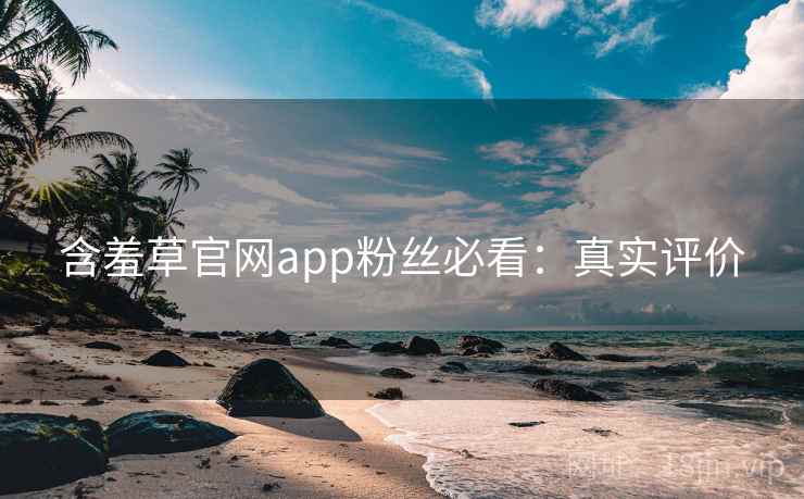 含羞草官网app粉丝必看:真实评价 含羞草官网app粉丝必看:真实评价
